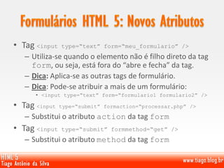 • Tag <input type=“text” form=“meu_formulario” />
– Utiliza-se quando o elemento não é filho direto da tag
form, ou seja, está fora do “abre e fecha” da tag.
– Dica: Aplica-se as outras tags de formulário.
– Dica: Pode-se atribuir a mais de um formulário:
• <input type=“text” form=“formulario1 formulario2” />
• Tag <input type=“submit” formaction=“processar.php” />
– Substitui o atributo action da tag form
• Tag <input type=“submit” formmethod=“get” />
– Substitui o atributo method da tag form
 