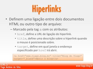 • Definem uma ligação entre dois documentos
HTML ou outro tipo de arquivo:
– Marcado pela tag a com os atributos:
• href, define a URL de ligação do hiperlink.
• title, define uma descrição sobre o hiperlink quando
o mouse é posicionado sobre.
• target, define em qual janela o endereço
especificado por href irá abrir.
<a href=“www.tiago.blog.br” title=“Blog do Tiago”
target=“_blank”>Abrir o blog</a>
 