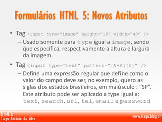 • Tag <input type=“image” height=“18” width=“40” />
– Usado somente para type igual a image, sendo
que específica, respectivamente a altura e largura
da imagem.
• Tag <input type=“text” pattern=“[A-Z]{2}” />
– Define uma expressão regular que define como o
valor do campo deve ser, no exemplo, quero as
siglas dos estados brasileiros, em maiúsculo : “SP”.
Este atributo pode ser aplicado a type igual a:
text, search, url, tel, email e password
 
