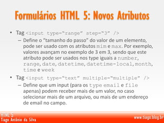 • Tag <input type=“range” step=“3” />
– Define o “tamanho do passo” do valor de um elemento,
pode ser usado com os atributos mim e max. Por exemplo,
valores avançam no exemplo de 3 em 3, sendo que este
atributo pode ser usados nos type iguais a number,
range, date, datetime, datetime-local, month,
time e week
• Tag <input type=“text” multiple=“multiple” />
– Define que um input (para os type email e file
apenas) podem receber mais de um valor, no caso
selecionar mais de um arquivo, ou mais de um endereço
de email no campo.
 