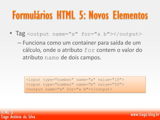 • Tag <output name=“x" for="a b"></output>
– Funciona como um container para saída de um
cálculo, onde o atributo for contem o valor do
atributo name de dois campos.
<input type="number" name="a" value="10">
<input type="number" name="b" value="50">
<output name="x" for="a b"></output>
 
