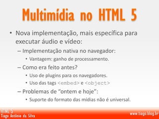 • Nova implementação, mais específica para
executar áudio e vídeo:
– Implementação nativa no navegador:
• Vantagem: ganho de processamento.
– Como era feito antes?
• Uso de plugins para os navegadores.
• Uso das tags <embed> e <object>
– Problemas de “ontem e hoje”:
• Suporte do formato das mídias não é universal.
 