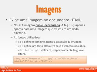 • Exibe uma imagem no documento HTML.
– Nota: A imagem não é incorporada. A tag img apenas
aponta para uma imagem que existe em um dado
diretório.
– Atributos utilizados:
• src define o caminho, nome e extensão da imagem.
• alt define um texto alterativo caso a imagem não abra.
• width e height definem, respectivamente largura e
altura.
<img src=“imagens/foto.jpg” alt=“Minha Foto”
width=“75” height=“150” />
 