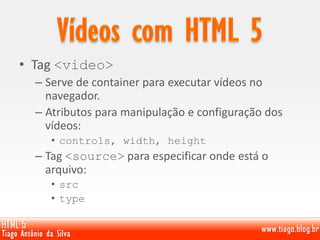 • Tag <video>
– Serve de container para executar vídeos no
navegador.
– Atributos para manipulação e configuração dos
vídeos:
• controls, width, height
– Tag <source> para especificar onde está o
arquivo:
• src
• type
 