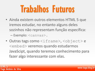 • Ainda existem outros elementos HTML 5 que
iremos estudar, no entanto alguns deles
sozinhos não representam função específica:
– Exemplo: <canvas>.
• Outras tags como <iframe>, <object> e
<embed> veremos quando estudarmos
JavaScipt, quando teremos conhecimento para
fazer algo interessante com elas.
 