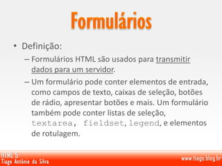 • Definição:
– Formulários HTML são usados ​​para transmitir
dados para um servidor.
– Um formulário pode conter elementos de entrada,
como campos de texto, caixas de seleção, botões
de rádio, apresentar botões e mais. Um formulário
também pode conter listas de seleção,
textarea, fieldset, legend, e elementos
de rotulagem.
 