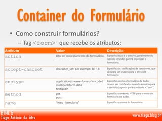 • Como construir formulários?
– Tag <form> que recebe os atributos:
Atributo Valor Descrição
action URL de processamento do formulário. Especifica qual é o arquivo, geralmente do
lado do servidor que irá processar o
formulário.
accept-charset character_set: por exempo: UTF-8 Especifica as codificações de caracteres, que
são para ser usados ​​para o envio de
formulário
enctype application/x-www-form-urlencoded
multipart/form-data
text/plain
Especifica como o formulário de dados
devem ser codificados quando enviá-lo para
o servidor (apenas para o método = "post")
method get
post
Especifica o método HTTP para o envio de
formulário de dados
name “meu_formulario” Específica o nome do formulário.
 