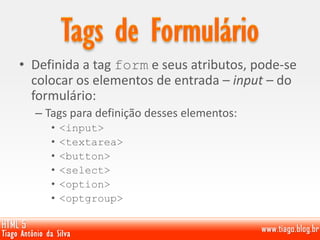 • Definida a tag form e seus atributos, pode-se
colocar os elementos de entrada – input – do
formulário:
– Tags para definição desses elementos:
• <input>
• <textarea>
• <button>
• <select>
• <option>
• <optgroup>
 