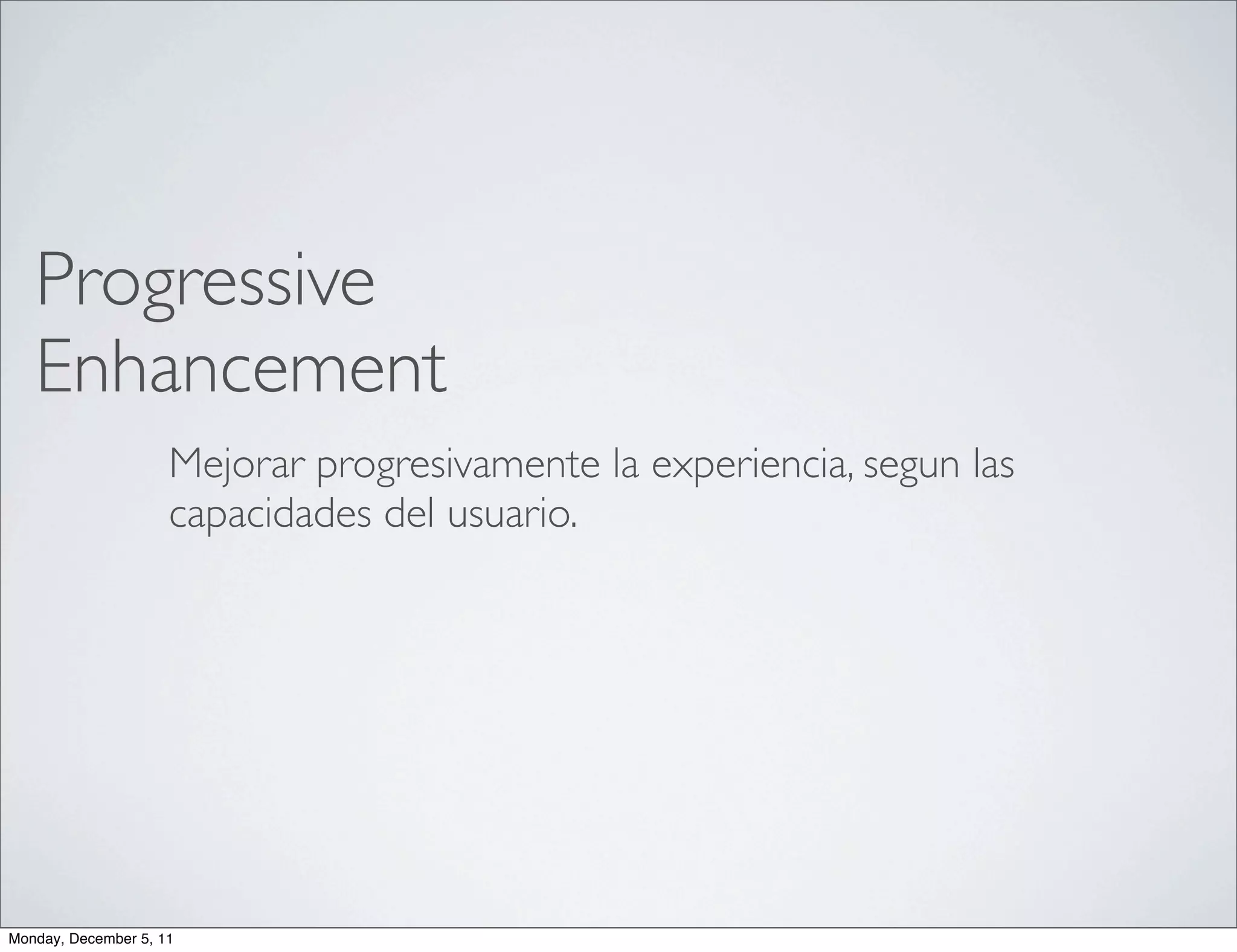 Progressive
   Enhancement
                     Mejorar progresivamente la experiencia, segun las
                     capacidades del usuario.




Monday, December 5, 11
 