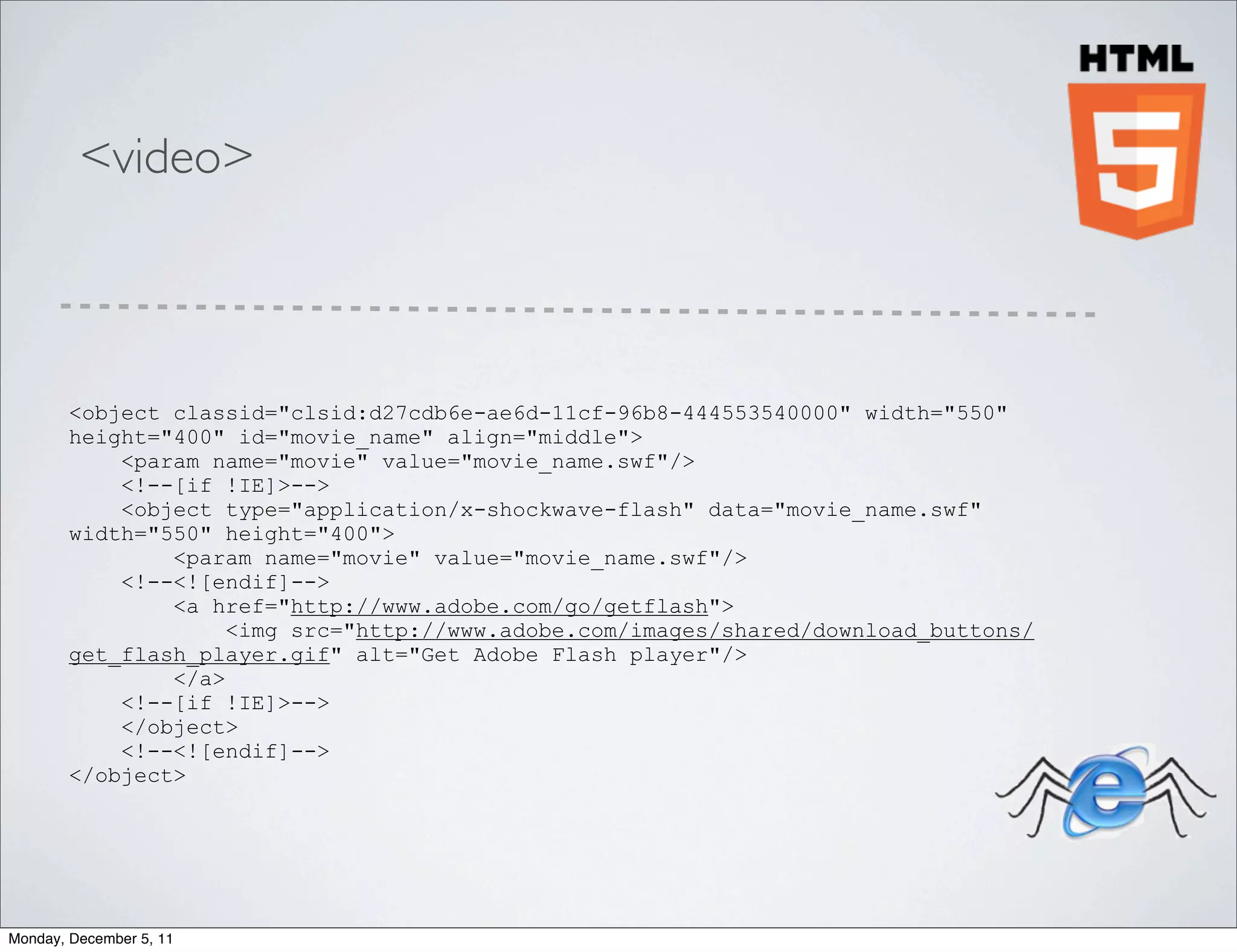 <video>



        <object classid="clsid:d27cdb6e-ae6d-11cf-96b8-444553540000" width="550"
        height="400" id="movie_name" align="middle">
            <param name="movie" value="movie_name.swf"/>
            <!--[if !IE]>-->
            <object type="application/x-shockwave-flash" data="movie_name.swf"
        width="550" height="400">
                <param name="movie" value="movie_name.swf"/>
            <!--<![endif]-->
                <a href="http://www.adobe.com/go/getflash">
                     <img src="http://www.adobe.com/images/shared/download_buttons/
        get_flash_player.gif" alt="Get Adobe Flash player"/>
                </a>
            <!--[if !IE]>-->
            </object>
            <!--<![endif]-->
        </object>




Monday, December 5, 11
 