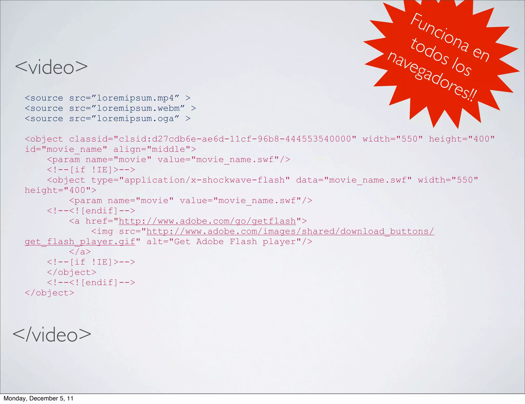 Fun
                                                                              cio
                                                                          tod na e
                                                                       nav os l n
   <video>                                                                ega os
                                                                             dor
      <source src=”loremipsum.mp4” >
                                                                                  es!!
      <source src=”loremipsum.webm” >
      <source src=”loremipsum.oga” >

      <object classid="clsid:d27cdb6e-ae6d-11cf-96b8-444553540000" width="550" height="400"
      id="movie_name" align="middle">
          <param name="movie" value="movie_name.swf"/>
          <!--[if !IE]>-->
          <object type="application/x-shockwave-flash" data="movie_name.swf" width="550"
      height="400">
              <param name="movie" value="movie_name.swf"/>
          <!--<![endif]-->
              <a href="http://www.adobe.com/go/getflash">
                   <img src="http://www.adobe.com/images/shared/download_buttons/
      get_flash_player.gif" alt="Get Adobe Flash player"/>
              </a>
          <!--[if !IE]>-->
          </object>
          <!--<![endif]-->
      </object>




  </video>

Monday, December 5, 11
 