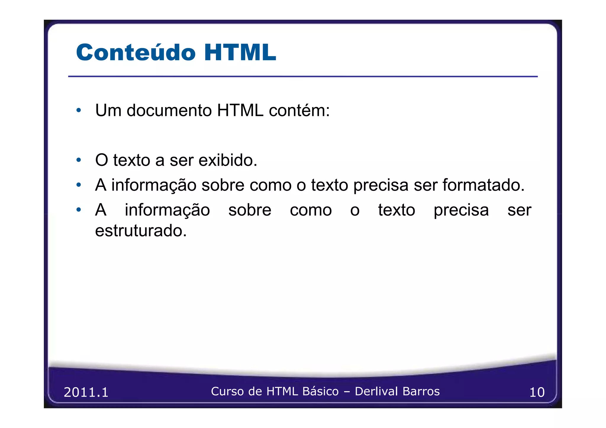 Conteúdo HTML

 • Um documento HTML contém:

 • O texto a ser exibido.
 • A informação sobre como o texto precisa ser formatado.
 • A informação sobre como o texto precisa ser
   estruturado.




2011.1           Curso de HTML Básico – Derlival Barros   10
 