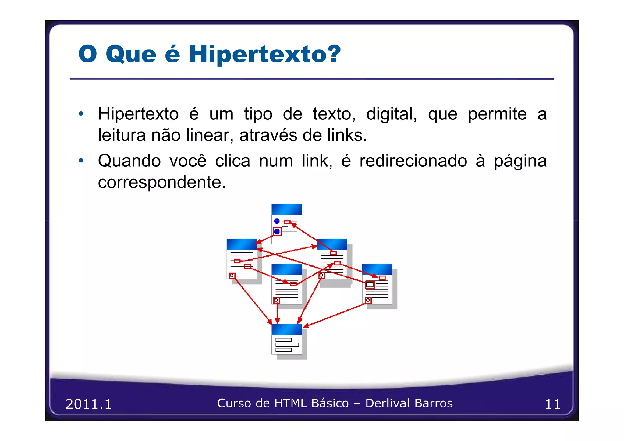 O Que é Hipertexto?

 • Hipertexto é um tipo de texto, digital, que permite a
   leitura não linear, através de links.
 • Quando você clica num link, é redirecionado à página
   correspondente.




2011.1           Curso de HTML Básico – Derlival Barros   11
 