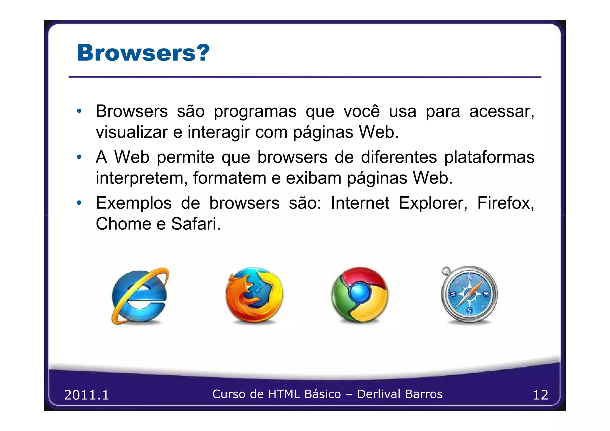 Browsers?

 • Browsers são programas que você usa para acessar,
   visualizar e interagir com páginas Web.
 • A Web permite que browsers de diferentes plataformas
   interpretem, formatem e exibam páginas Web.
 • Exemplos de browsers são: Internet Explorer, Firefox,
   Chome e Safari.




2011.1           Curso de HTML Básico – Derlival Barros   12
 
