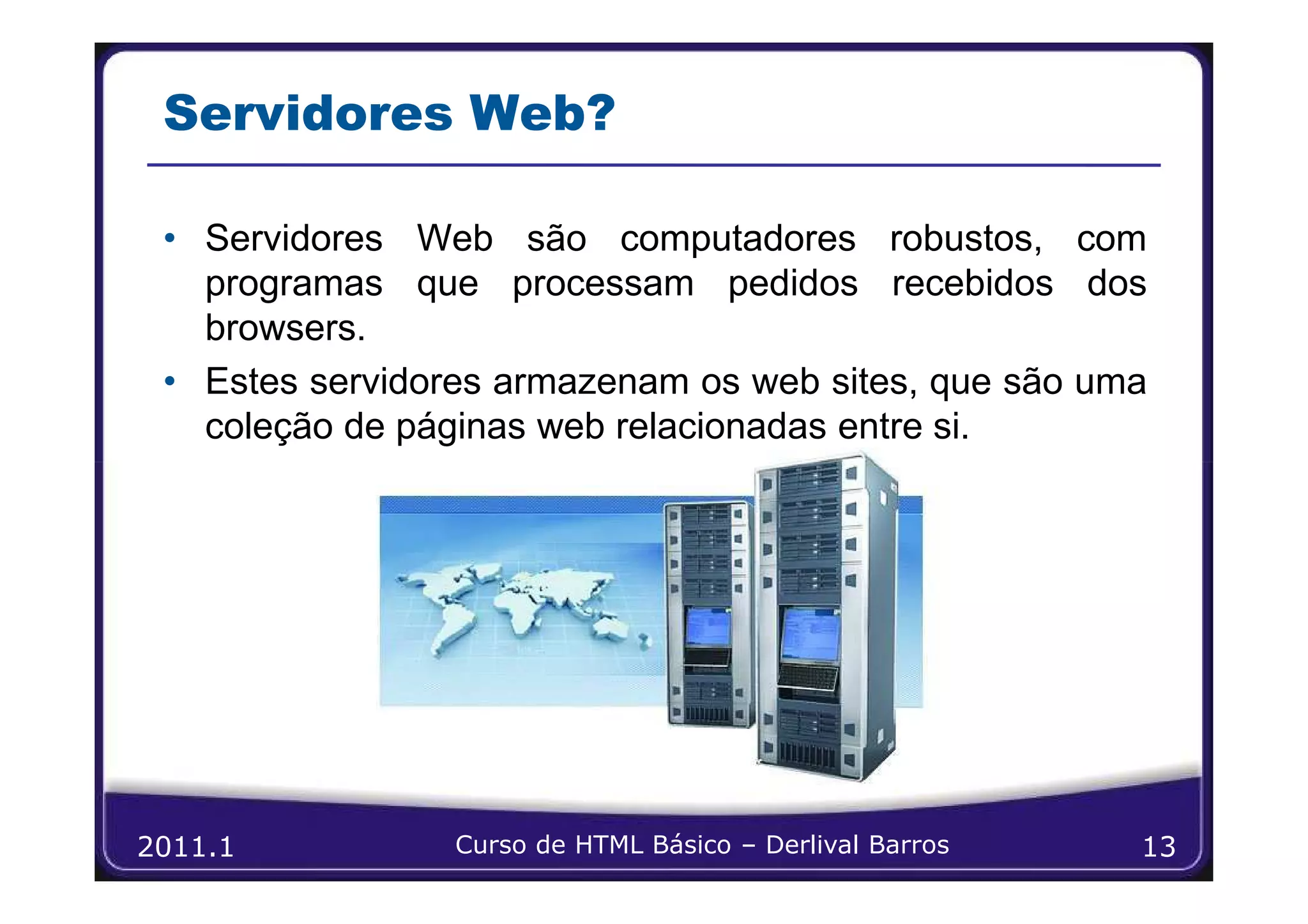 Servidores Web?

 • Servidores Web são computadores robustos, com
   programas que processam pedidos recebidos dos
   browsers.
 • Estes servidores armazenam os web sites, que são uma
   coleção de páginas web relacionadas entre si.




2011.1           Curso de HTML Básico – Derlival Barros   13
 