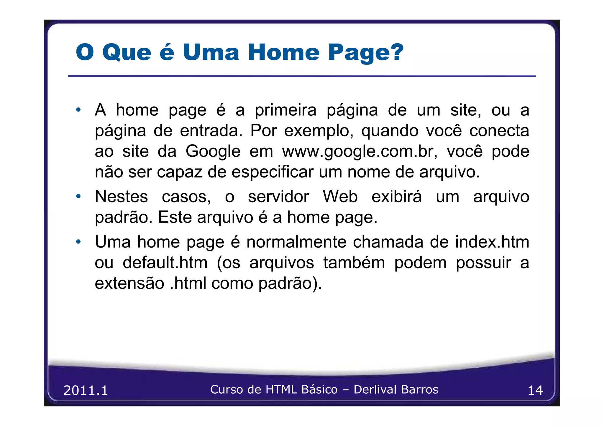 O Que é Uma Home Page?

 • A home page é a primeira página de um site, ou a
   página de entrada. Por exemplo, quando você conecta
   ao site da Google em www.google.com.br, você pode
   não ser capaz de especificar um nome de arquivo.
 • Nestes casos, o servidor Web exibirá um arquivo
   padrão. Este arquivo é a home page.
 • Uma home page é normalmente chamada de index.htm
   ou default.htm (os arquivos também podem possuir a
   extensão .html como padrão).




2011.1          Curso de HTML Básico – Derlival Barros   14
 