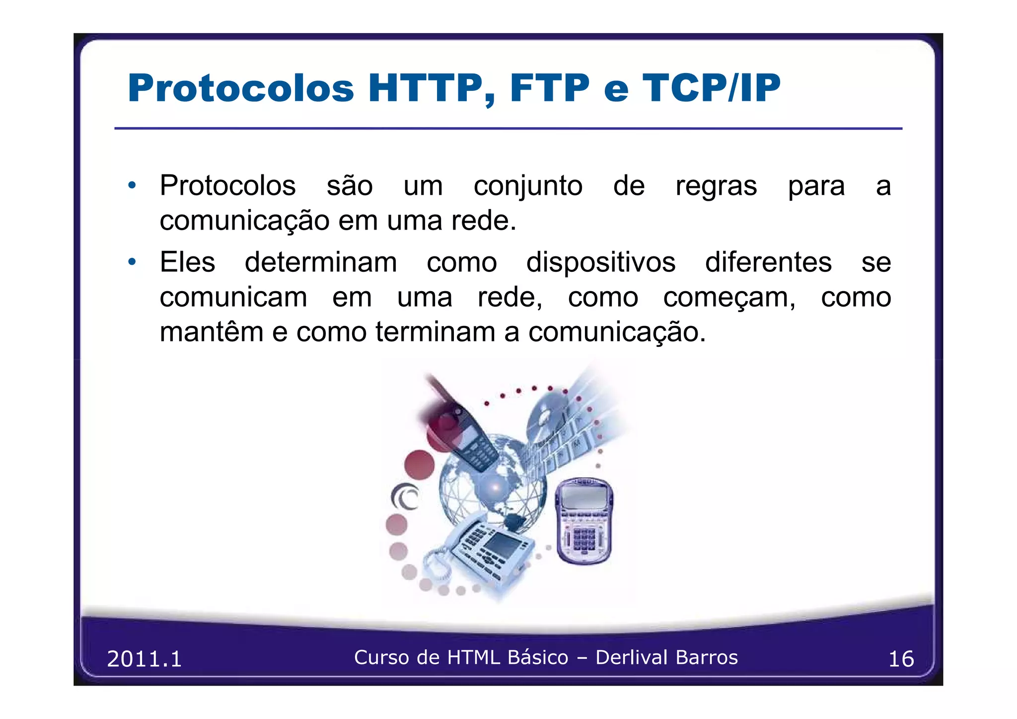 Protocolos HTTP, FTP e TCP/IP

 • Protocolos são um conjunto de regras para a
   comunicação em uma rede.
 • Eles determinam como dispositivos diferentes se
   comunicam em uma rede, como começam, como
   mantêm e como terminam a comunicação.




2011.1         Curso de HTML Básico – Derlival Barros   16
 