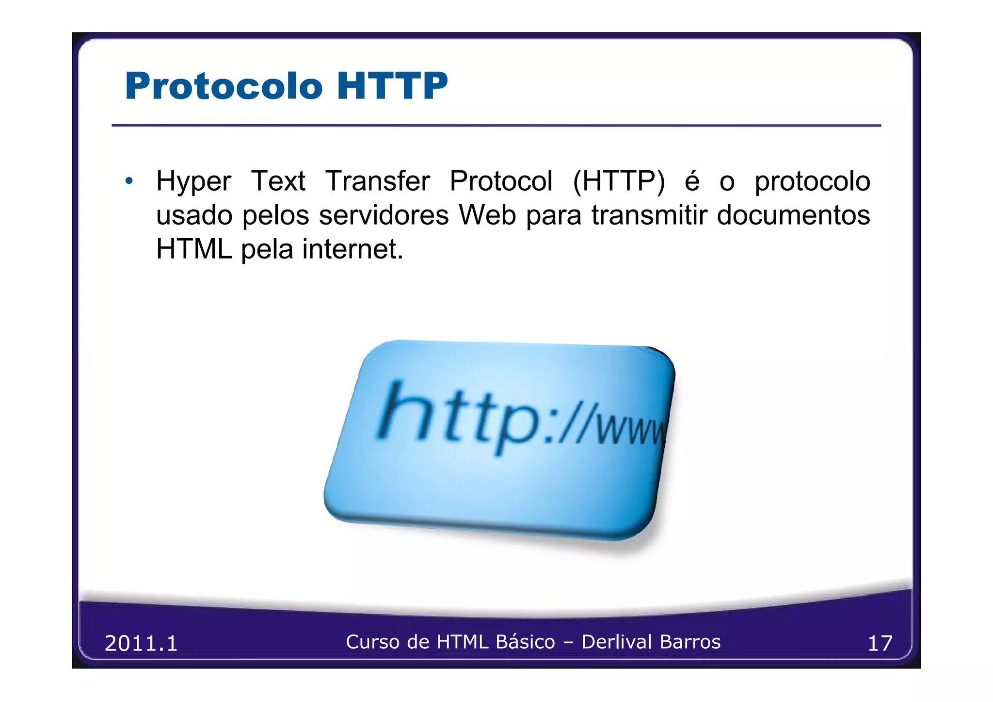 Protocolo HTTP

 • Hyper Text Transfer Protocol (HTTP) é o protocolo
   usado pelos servidores Web para transmitir documentos
   HTML pela internet.




2011.1           Curso de HTML Básico – Derlival Barros   17
 