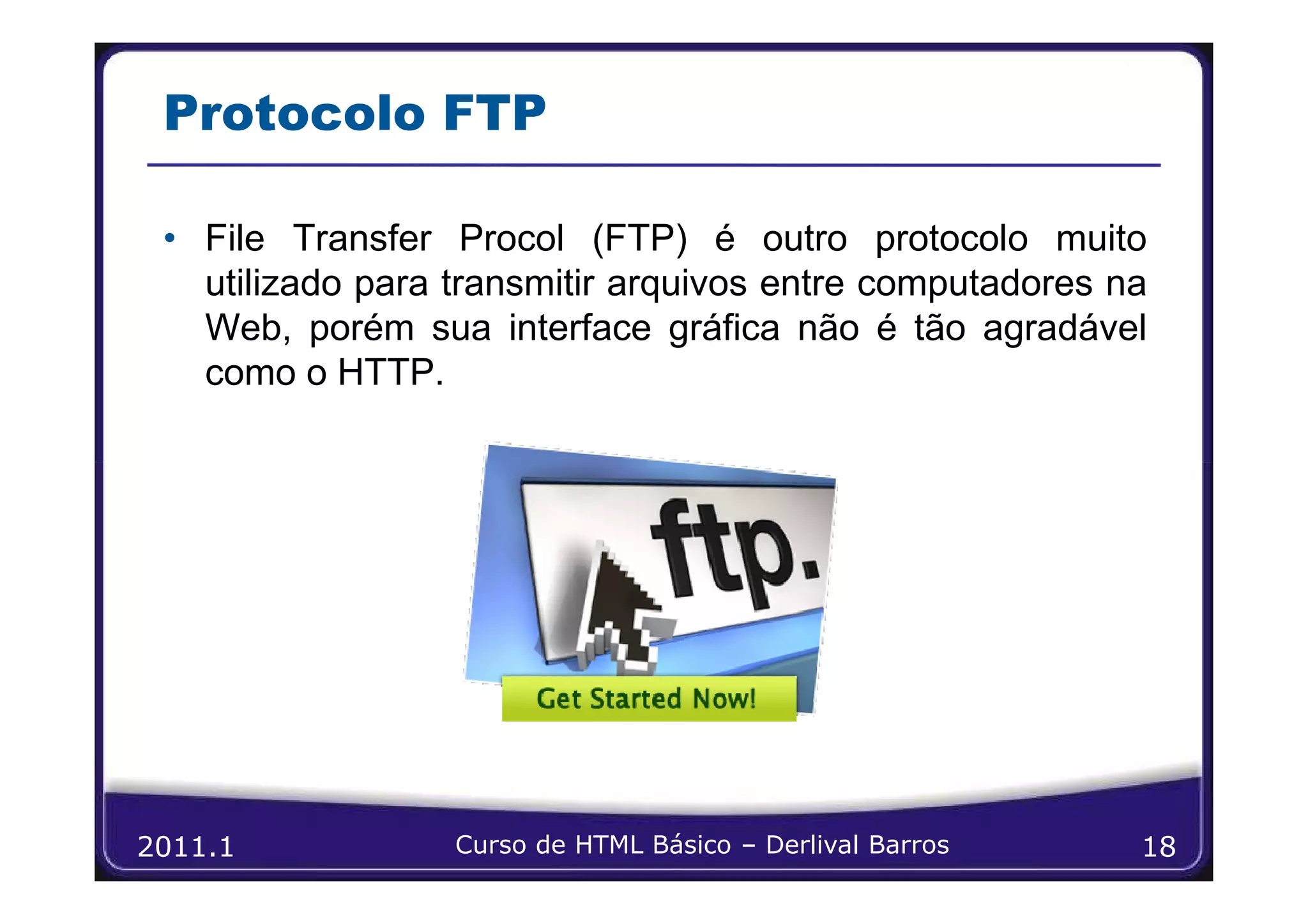 Protocolo FTP

 • File Transfer Procol (FTP) é outro protocolo muito
   utilizado para transmitir arquivos entre computadores na
   Web, porém sua interface gráfica não é tão agradável
   como o HTTP.




2011.1            Curso de HTML Básico – Derlival Barros   18
 