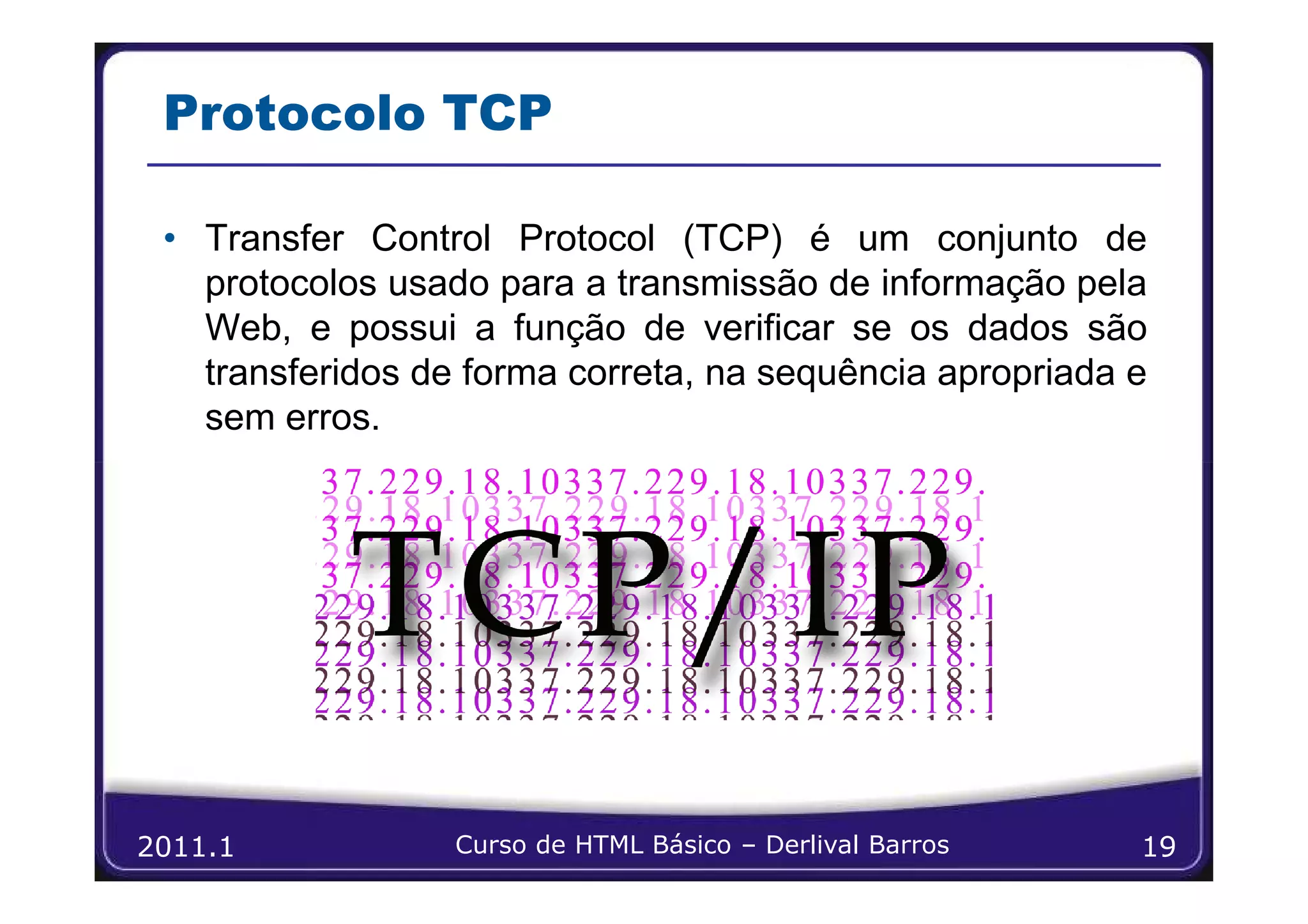 Protocolo TCP

 • Transfer Control Protocol (TCP) é um conjunto de
   protocolos usado para a transmissão de informação pela
   Web, e possui a função de verificar se os dados são
   transferidos de forma correta, na sequência apropriada e
   sem erros.




2011.1            Curso de HTML Básico – Derlival Barros   19
 