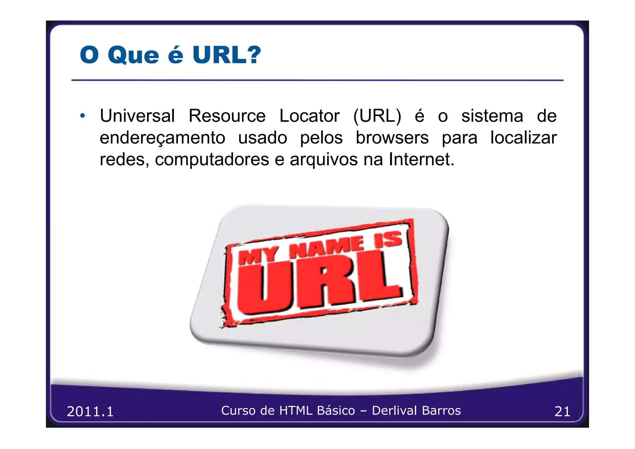 O Que é URL?

 • Universal Resource Locator (URL) é o sistema de
   endereçamento usado pelos browsers para localizar
   redes, computadores e arquivos na Internet.




2011.1          Curso de HTML Básico – Derlival Barros   21
 