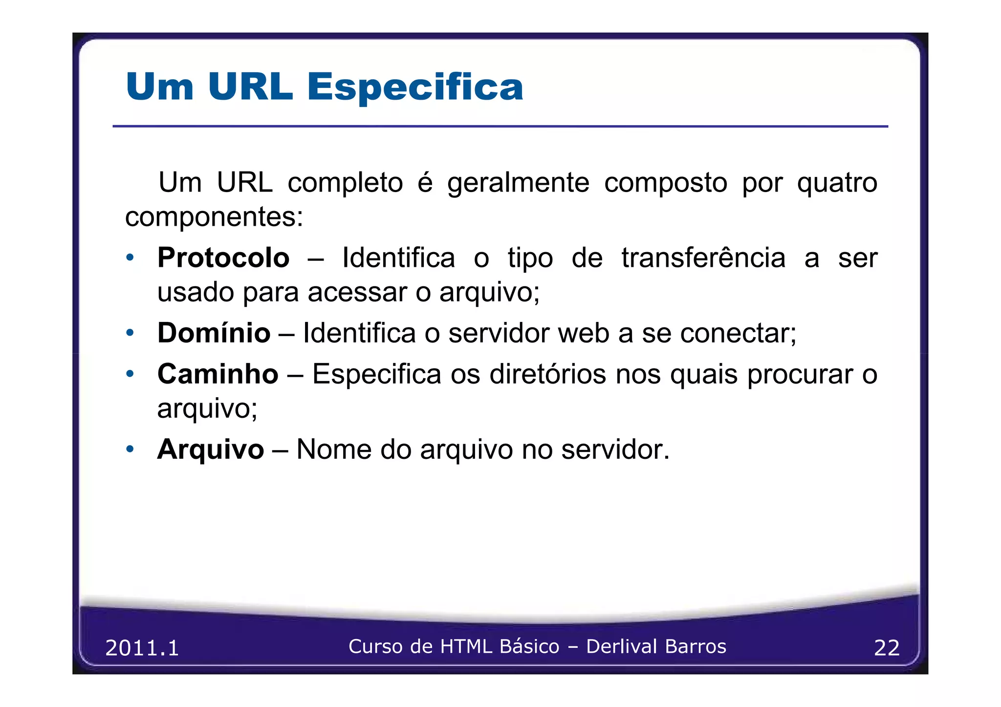 Um URL Especifica

   Um URL completo é geralmente composto por quatro
 componentes:
 • Protocolo – Identifica o tipo de transferência a ser
   usado para acessar o arquivo;
 • Domínio – Identifica o servidor web a se conectar;
 • Caminho – Especifica os diretórios nos quais procurar o
   arquivo;
 • Arquivo – Nome do arquivo no servidor.




2011.1           Curso de HTML Básico – Derlival Barros   22
 