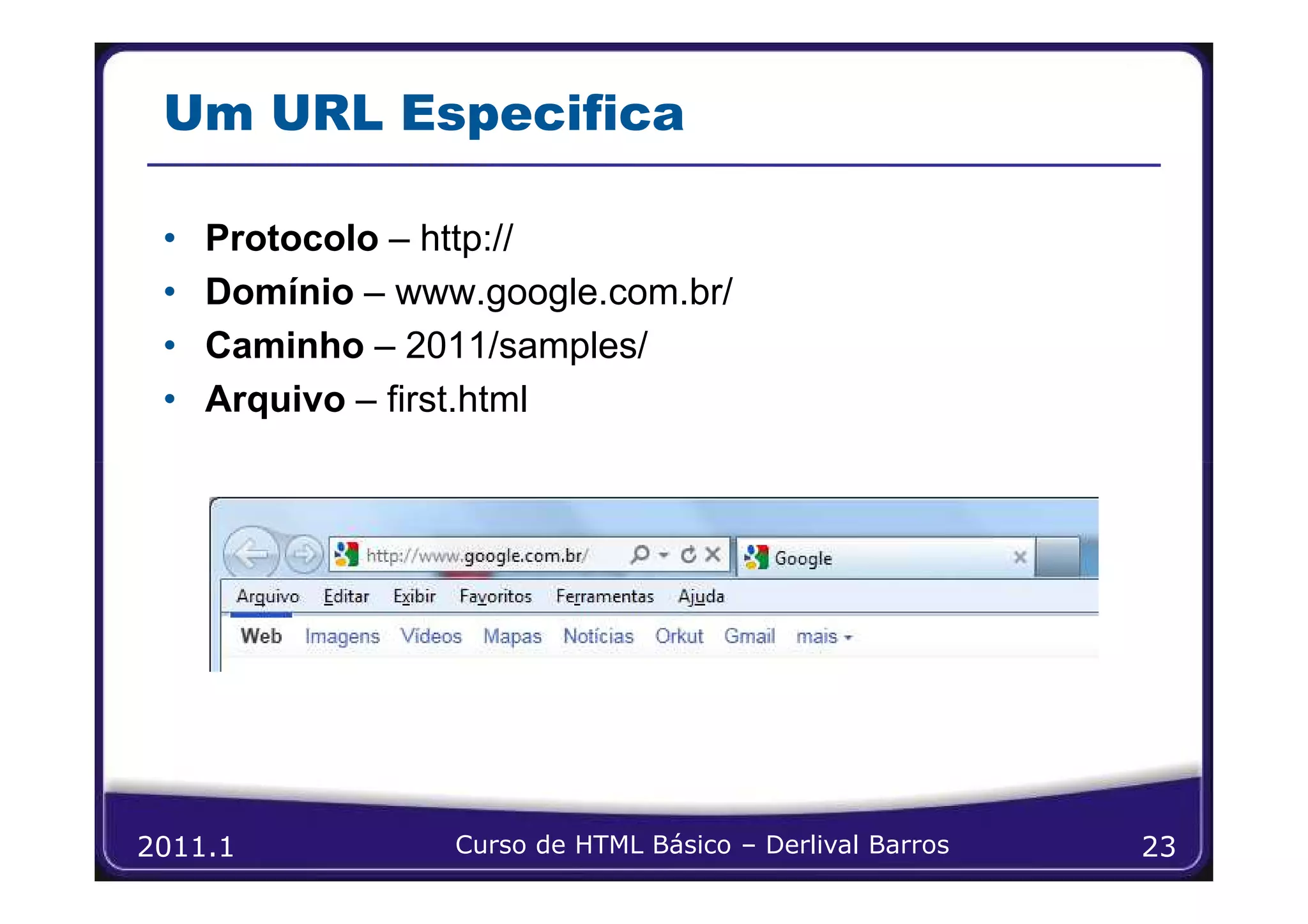 Um URL Especifica

 •   Protocolo – http://
 •   Domínio – www.google.com.br/
 •   Caminho – 2011/samples/
 •   Arquivo – first.html




2011.1            Curso de HTML Básico – Derlival Barros   23
 