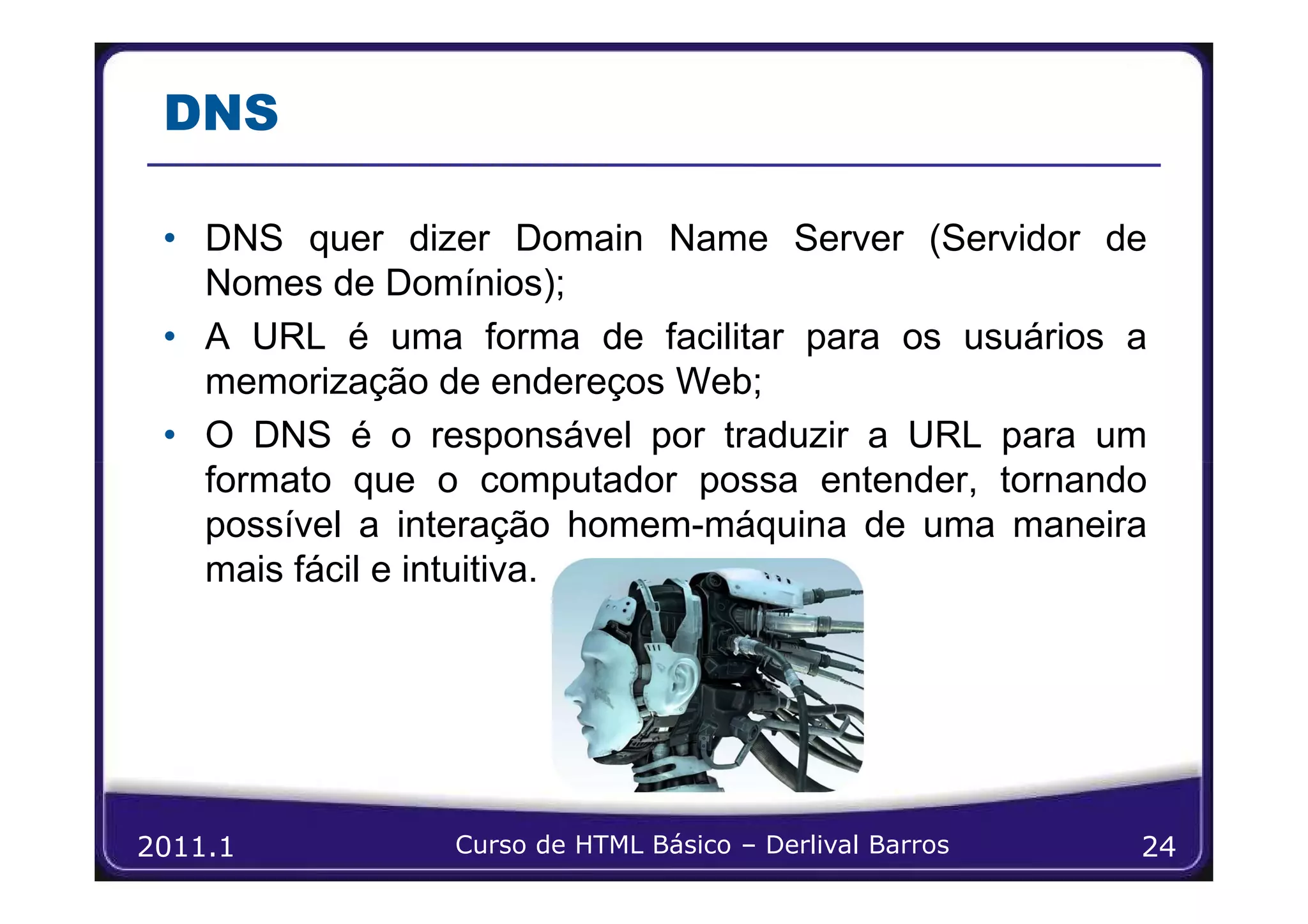 DNS

 • DNS quer dizer Domain Name Server (Servidor de
   Nomes de Domínios);
 • A URL é uma forma de facilitar para os usuários a
   memorização de endereços Web;
 • O DNS é o responsável por traduzir a URL para um
   formato que o computador possa entender, tornando
   possível a interação homem-máquina de uma maneira
   mais fácil e intuitiva.




2011.1          Curso de HTML Básico – Derlival Barros   24
 