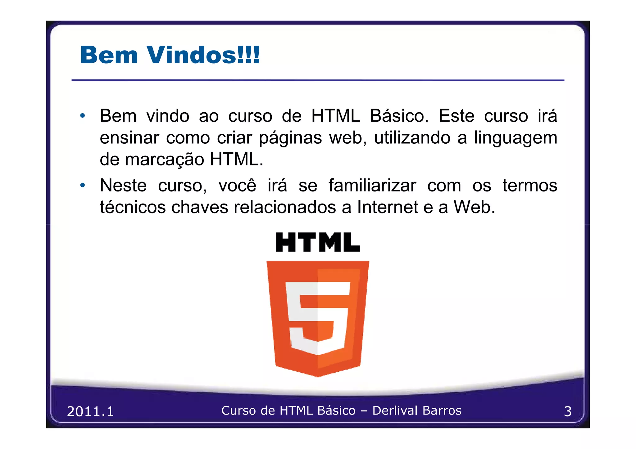 Bem Vindos!!!

 • Bem vindo ao curso de HTML Básico. Este curso irá
   ensinar como criar páginas web, utilizando a linguagem
   de marcação HTML.
 • Neste curso, você irá se familiarizar com os termos
   técnicos chaves relacionados a Internet e a Web.




2011.1           Curso de HTML Básico – Derlival Barros     3
 