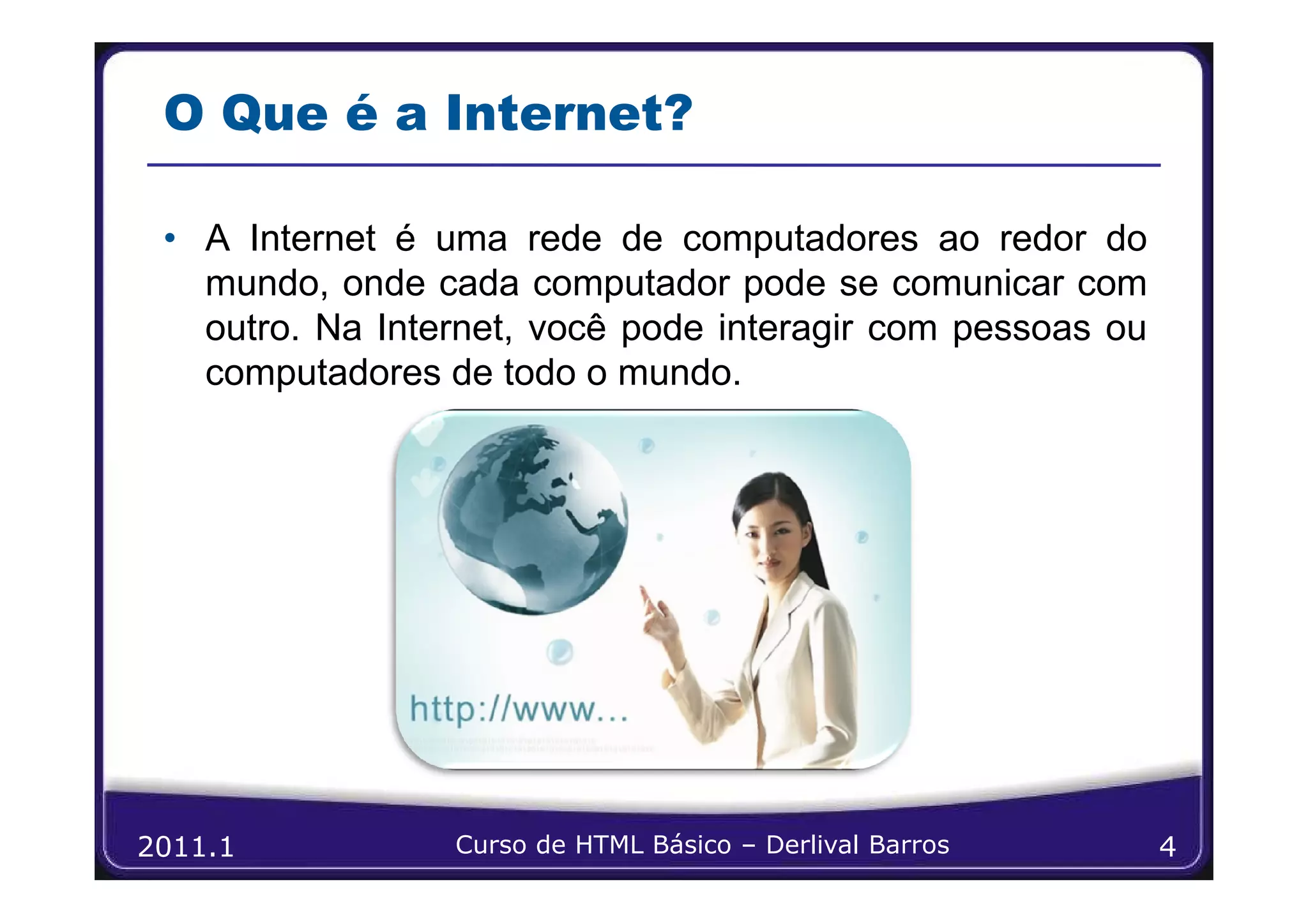 O Que é a Internet?

 • A Internet é uma rede de computadores ao redor do
   mundo, onde cada computador pode se comunicar com
   outro. Na Internet, você pode interagir com pessoas ou
   computadores de todo o mundo.




2011.1           Curso de HTML Básico – Derlival Barros     4
 