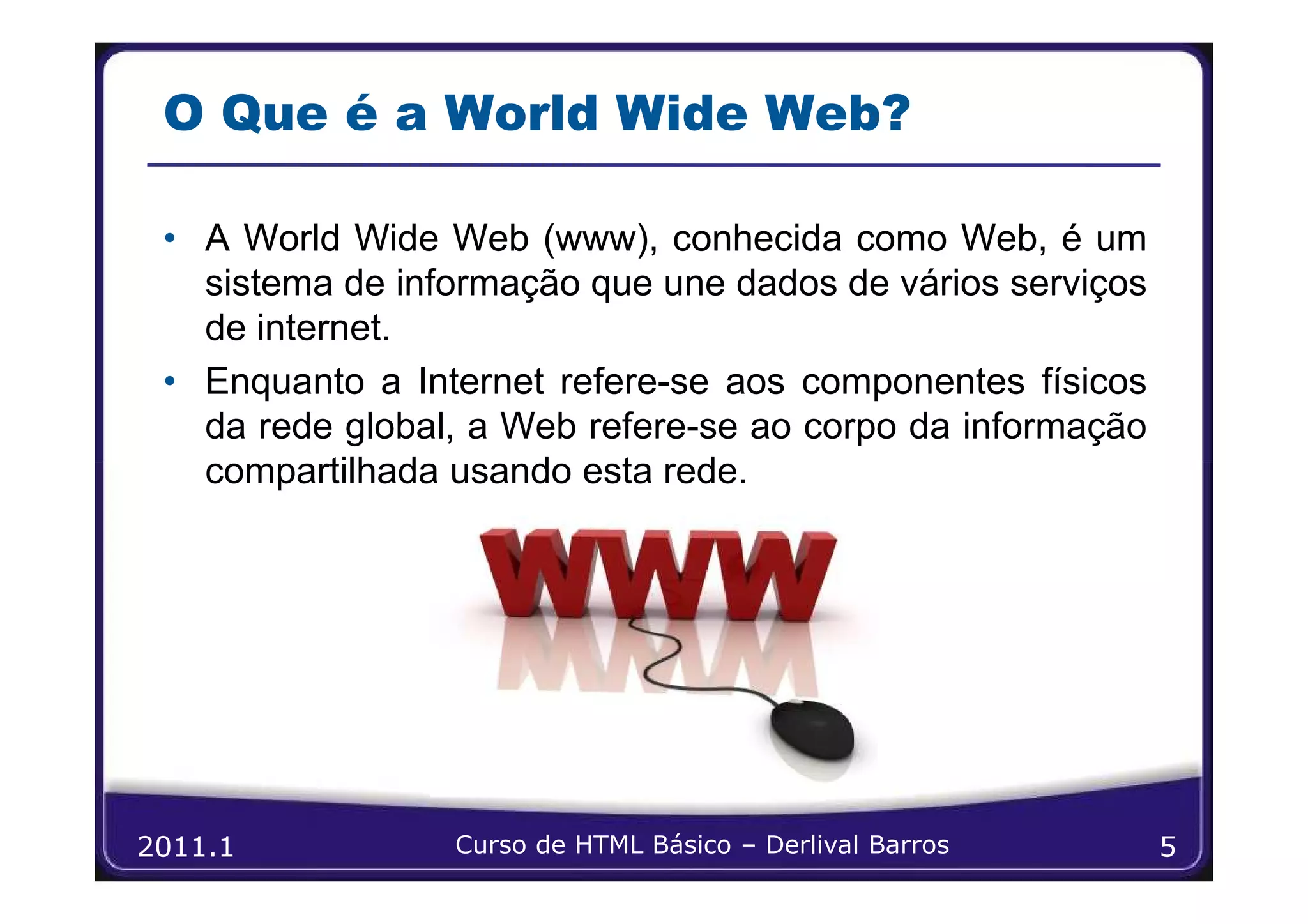 O Que é a World Wide Web?

 • A World Wide Web (www), conhecida como Web, é um
   sistema de informação que une dados de vários serviços
   de internet.
 • Enquanto a Internet refere-se aos componentes físicos
   da rede global, a Web refere-se ao corpo da informação
   compartilhada usando esta rede.




2011.1           Curso de HTML Básico – Derlival Barros     5
 