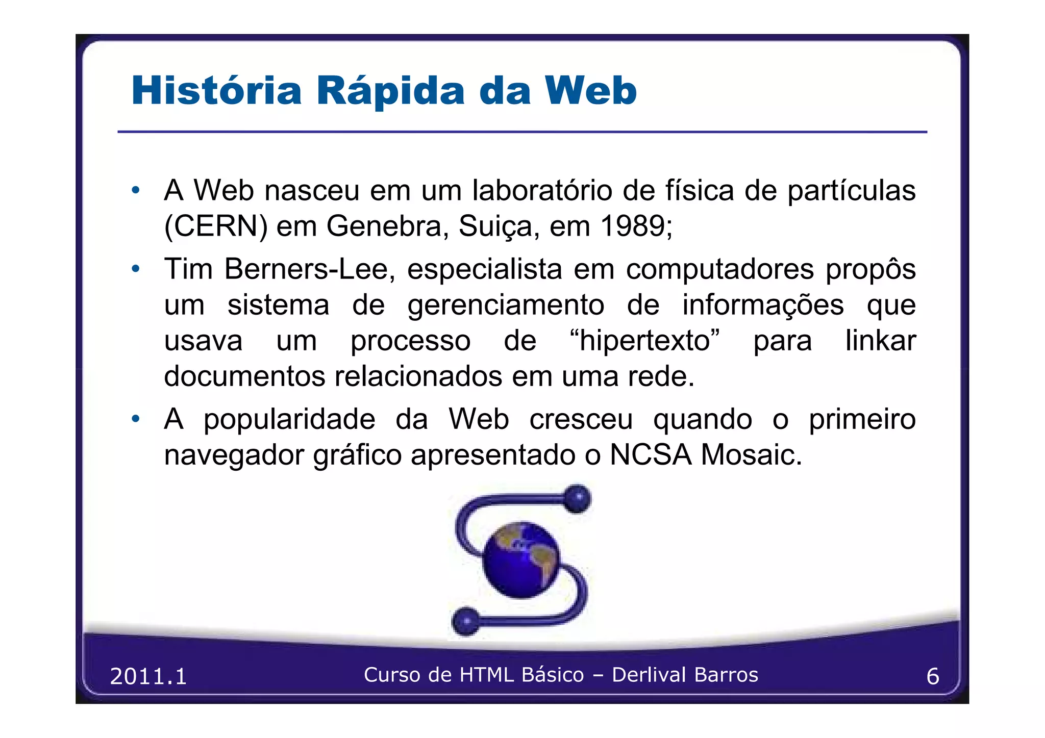 História Rápida da Web

 • A Web nasceu em um laboratório de física de partículas
   (CERN) em Genebra, Suiça, em 1989;
 • Tim Berners-Lee, especialista em computadores propôs
   um sistema de gerenciamento de informações que
   usava um processo de “hipertexto” para linkar
   documentos relacionados em uma rede.
 • A popularidade da Web cresceu quando o primeiro
   navegador gráfico apresentado o NCSA Mosaic.




2011.1           Curso de HTML Básico – Derlival Barros     6
 