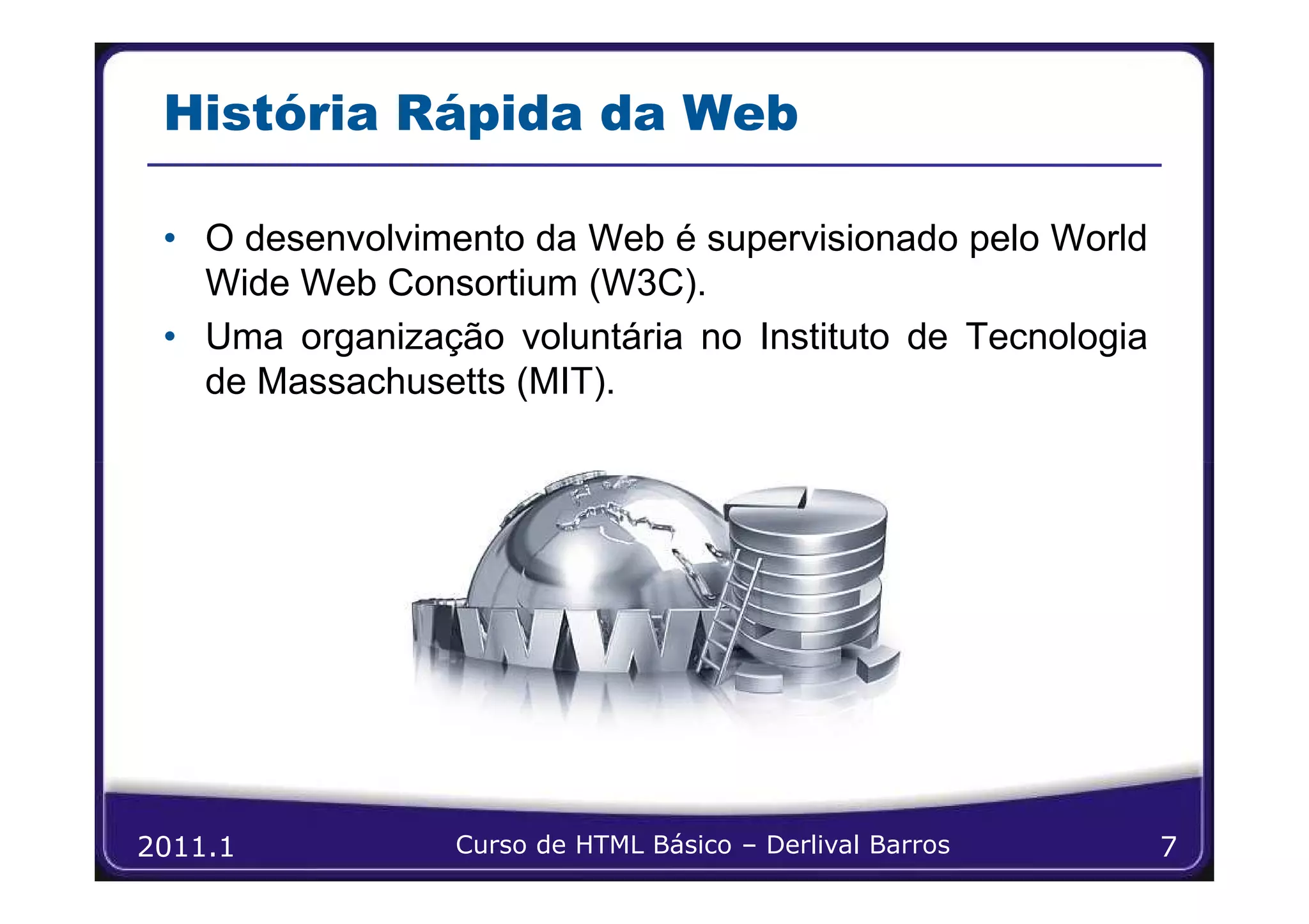 História Rápida da Web

 • O desenvolvimento da Web é supervisionado pelo World
   Wide Web Consortium (W3C).
 • Uma organização voluntária no Instituto de Tecnologia
   de Massachusetts (MIT).




2011.1           Curso de HTML Básico – Derlival Barros    7
 
