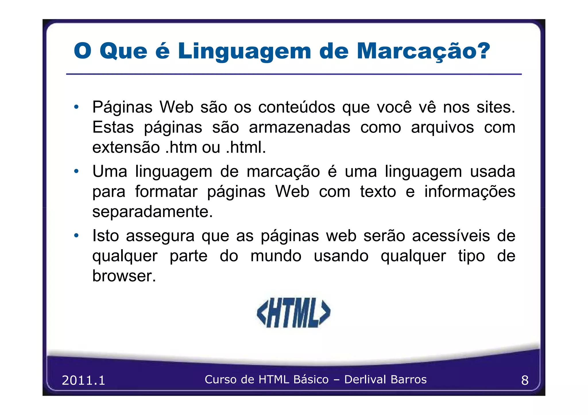 O Que é Linguagem de Marcação?

 • Páginas Web são os conteúdos que você vê nos sites.
   Estas páginas são armazenadas como arquivos com
   extensão .htm ou .html.
 • Uma linguagem de marcação é uma linguagem usada
   para formatar páginas Web com texto e informações
   separadamente.
 • Isto assegura que as páginas web serão acessíveis de
   qualquer parte do mundo usando qualquer tipo de
   browser.




2011.1           Curso de HTML Básico – Derlival Barros   8
 