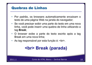 Quebras de Linhas

 • Por padrão, os browsers automaticamente encaixam o
   texto de uma página Web na janela do navegador;
 • Se você precisar exibir uma parte do texto em uma nova
   linha, você pode inserir uma quebra de linha utilizando a
   tag Break;
 • O browser exibe a parte do texto escrito após a tag
   Break em uma nova linha;
 • As tag responsável por esta função é: <br>.




2011.1            Curso de HTML Básico – Derlival Barros   10
 