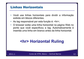 Linhas Horizontais

 • Você usa linhas horizontais para dividir a informação
   exibida em blocos diferentes;
 • As tag responsável por esta função é: <hr>;
 • O browser exibe uma linha horizontal na página Web no
   ponto que você especificou a tag. Automaticamente é
   inserida uma linha em branco antes da linha horizontal.




2011.1           Curso de HTML Básico – Derlival Barros   12
 