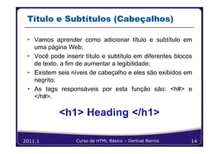 Título e Subtítulos (Cabeçalhos)

 • Vamos aprender como adicionar título e subtítulo em
   uma página Web;
 • Você pode inserir título e subtítulo em diferentes blocos
   de texto, a fim de aumentar a legibilidade;
 • Existem seis níveis de cabeçalho e eles são exibidos em
   negrito;
 • As tags responsáveis por esta função são: <h#> e
   </h#>.




2011.1            Curso de HTML Básico – Derlival Barros   14
 