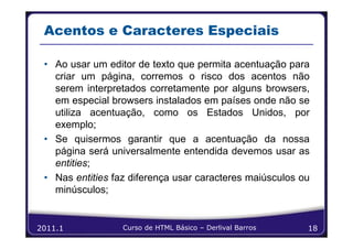 Acentos e Caracteres Especiais

 • Ao usar um editor de texto que permita acentuação para
   criar um página, corremos o risco dos acentos não
   serem interpretados corretamente por alguns browsers,
   em especial browsers instalados em países onde não se
   utiliza acentuação, como os Estados Unidos, por
   exemplo;
 • Se quisermos garantir que a acentuação da nossa
   página será universalmente entendida devemos usar as
   entities;
 • Nas entities faz diferença usar caracteres maiúsculos ou
   minúsculos;


2011.1            Curso de HTML Básico – Derlival Barros   18
 