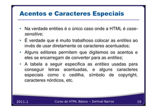 Acentos e Caracteres Especiais

 • Na verdade entities é o único caso onde a HTML é case-
   sensitive;
 • É verdade que é muito trabalhoso colocar as entities ao
   invés de usar diretamente os caracteres acentuados;
 • Alguns editores permitem que digitemos os acentos e
   eles se encarregam de converter para as entities;
 • A tabela a seguir especifica as entities usadas para
   conseguir letras acentuadas, e alguns caracteres
   especiais como c cedilha, símbolo de copyright,
   caracteres nórdicos, etc.



2011.1           Curso de HTML Básico – Derlival Barros   19
 