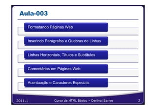 Aula-003

     Formatando Páginas Web


     Inserindo Parágrafos e Quebras de Linhas


     Linhas Horizontais, Títulos e Subtítulos


     Comentários em Páginas Web


     Acentuação e Caracteres Especiais



2011.1              Curso de HTML Básico – Derlival Barros   2
 