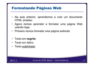 Formatando Páginas Web

 • Na aula anterior, aprendemos a criar um documento
   HTML simples;
 • Agora iremos aprender a formatar uma página Web
   usando tags;
 • Primeiro iremos formatar uma página exibindo:

 • Texto em negrito
 • Texto em itálico
 • Texto sublinhado




2011.1          Curso de HTML Básico – Derlival Barros   4
 