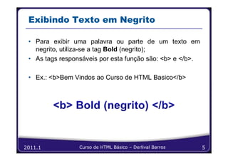 Exibindo Texto em Negrito

 • Para exibir uma palavra ou parte de um texto em
   negrito, utiliza-se a tag Bold (negrito);
 • As tags responsáveis por esta função são: <b> e </b>.

 • Ex.: <b>Bem Vindos ao Curso de HTML Basico</b>




2011.1           Curso de HTML Básico – Derlival Barros    5
 