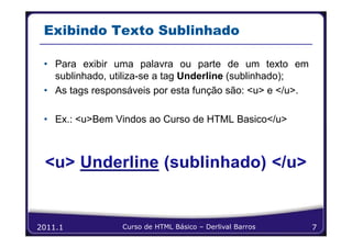 Exibindo Texto Sublinhado

 • Para exibir uma palavra ou parte de um texto em
   sublinhado, utiliza-se a tag Underline (sublinhado);
 • As tags responsáveis por esta função são: <u> e </u>.

 • Ex.: <u>Bem Vindos ao Curso de HTML Basico</u>




2011.1           Curso de HTML Básico – Derlival Barros    7
 