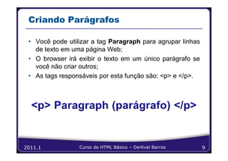 Criando Parágrafos

 • Você pode utilizar a tag Paragraph para agrupar linhas
   de texto em uma página Web;
 • O browser irá exibir o texto em um único parágrafo se
   você não criar outros;
 • As tags responsáveis por esta função são: <p> e </p>.




2011.1           Curso de HTML Básico – Derlival Barros     9
 