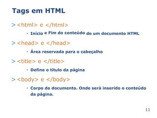 Tags em HTML 
><html> e </html> 
• Início e Fim do conteúdo de um documento HTML 
><head> e </head> 
• Área reservada para o cabeçalho 
><title> e </title> 
• Define o título da página 
><body> e </body> 
• será inserido o conteúdo 
Corpo do documento. Onde 
da página. 
11 
 