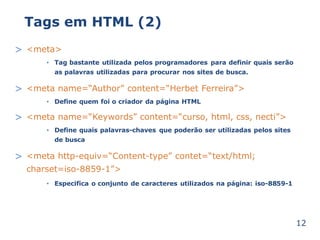 Tags em HTML (2) 
> <meta> 
Tag bastante utilizada pelos programadores para definir quais serão 
as palavras utilizadas para procurar nos sites de busca. 
• 
> <meta name=“Author” content=“Herbet Ferreira”> 
Define quem • foi o criador da página HTML 
> <meta name=“Keywords” content=“curso, html, css, necti”> 
Define quais palavras-chaves que poderão ser utilizadas pelos sites 
de busca 
• 
> <meta http-equiv=“Content-type” contet=“text/html; 
charset=iso-8859-1”> 
• Especifica o conjunto de caracteres utilizados na página: iso-8859-1 
12 
 