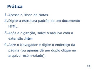Prática 
1.Acesse o Bloco de Notas 
2.Digite a estrutura padrão de um documento 
HTML 
3.Após a digitação, salve o arquivo com a 
extensão .htm 
4.Abre o Navegador e digite o endereço da 
página (ou apenas dê um duplo clique no 
arquivo recém-criado). 
13 
 