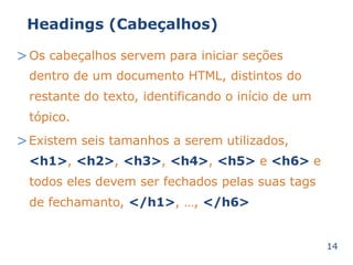 Headings (Cabeçalhos) 
>Os cabeçalhos servem para iniciar seções 
dentro de um documento HTML, distintos do 
restante do texto, identificando o início de um 
tópico. 
>Existem seis tamanhos a serem utilizados, 
<h1>, <h2>, <h3>, <h4>, <h5> e <h6> e 
todos eles devem ser fechados pelas suas tags 
de fechamanto, </h1>, …, </h6> 
14 
 