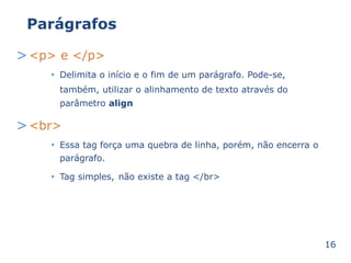 Parágrafos 
><p> e </p> 
Delimita o início e • o fim de um parágrafo. Pode-se, 
também, utilizar o alinhamento de texto através 
parâmetro align 
do 
><br> 
• porém, não encerra o 
Essa tag força uma quebra de linha, 
parágrafo. 
• Tag simples, não existe a tag </br> 
16 
 