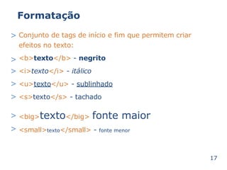 Formatação 
> Conjunto de tags de início e 
efeitos no texto: 
<b>texto</b> - negrito 
<i>texto</i> - itálico 
<u>texto</u> - sublinhado 
<s>texto</s> - tachado 
fim que permitem criar 
> 
> 
> 
> 
<big>> texto</big> fonte maior 
> <small>texto</small> - fonte menor 
17 
 